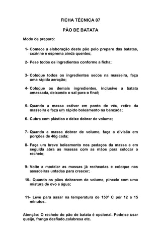 FICHA TÉCNICA 07
PÃO DE BATATA
Modo de preparo:
1- Comece a elaboração deste pão pelo preparo das batatas,
cozinhe e esprema ainda quentes;
2- Pese todos os ingredientes conforme a ficha;
3- Coloque todos os ingredientes secos na masseira, faça
uma rápida aeração;
4- Coloque os demais ingredientes, inclusive a batata
amassada, deixando o sal para o final;
5- Quando a massa estiver em ponto de véu, retire da
masseira e faça um rápido boleamento na bancada;
6- Cubra com plástico e deixe dobrar de volume;
7- Quando a massa dobrar de volume, faça a divisão em
porções de 40g cada;
8- Faça um breve boleamento nos pedaços da massa e em
seguida abra as massas com as mãos para colocar o
recheio;
9- Volte a modelar as massas já recheadas e coloque nas
assadeiras untadas para crescer;
10- Quando os pães dobrarem de volume, pincele com uma
mistura de ovo e água;
11- Leve para assar na temperatura de 150º C por 12 a 15
minutos.
Atenção: O recheio do pão de batata é opcional. Pode-se usar
queijo, frango desfiado,calabresa etc.
 