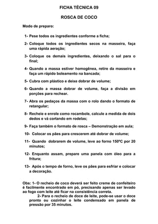 FICHA TÉCNICA 09
ROSCA DE COCO
Modo de preparo:
1- Pese todos os ingredientes conforme a ficha;
2- Coloque todos os ingredientes secos na masseira, faça
uma rápida aeração;
3- Coloque os demais ingredientes, deixando o sal para o
final;
4- Quando a massa estiver homogênea, retire da masseira e
faça um rápido boleamento na bancada;
5- Cubra com plástico e deixe dobrar de volume;
6- Quando a massa dobrar de volume, faça a divisão em
porções para rechear.
7- Abra os pedaços da massa com o rolo dando o formato de
retangular;
8- Recheie e enrole como rocambole, calcule a medida de dois
dedos e vá cortando em rodelas;
9- Faça também o formato de rosca – Demonstração em aula;
10- Colocar os pães para crescerem até dobrar de volume;
11- Quando dobrarem de volume, leve ao forno 150ºC por 20
minutos;
12- Enquanto assam, prepare uma panela com óleo para a
fritura;
13- Após o tempo de forno, leve os pães para esfriar e colocar
a decoração.
Obs: 1- O recheio de coco deverá ser feito creme de confeiteiro
é facilmente encontrado em pó, precisando apenas ser levado
ao fogo com leite até ficar na consistência correta.
2- Para o recheio de doce de leite, pode-se usar o doce
pronto ou cozinhar o leite condensado em panela de
pressão por 35 minutos.
 