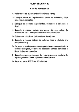 FICHA TÉCNICA 10
Pão de Parmessão
1- Pese todos os ingredientes conforme a ficha;
2- Coloque todos os ingredientes secos na masseira, faça
uma rápida aeração;
3- Coloque os demais ingredientes, deixando o sal para o
final;
4- Quando a massa estiver em ponto de véu, retire da
masseira e faça um rápido boleamento na bancada;
5- Cubra com plástico e deixe dobrar de volume;
6- Quando a massa dobrar de volume, faça a divisão em
porções de 40g ;
7- Faça um breve boleamento nos pedaços da massa dando o
formato desejado, coloque na assadeira untada com óleo e
deixe dobrar de tamanho;
8- Quando os pães dobrarem de volume, passe a mistura de
agua e gemas e passe o pão no queijo ralado;
9- Leve ao forno 150ºC por 15 minutos;
 