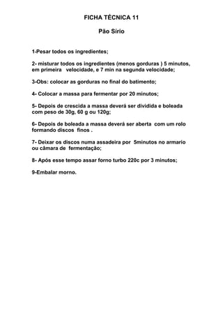 FICHA TÉCNICA 11
Pão Sírio
1-Pesar todos os ingredientes;
2- misturar todos os ingredientes (menos gorduras ) 5 minutos,
em primeira velocidade, e 7 min na segunda velocidade;
3-Obs: colocar as gorduras no final do batimento;
4- Colocar a massa para fermentar por 20 minutos;
5- Depois de crescida a massa deverá ser dividida e boleada
com peso de 30g, 60 g ou 120g;
6- Depois de boleada a massa deverá ser aberta com um rolo
formando discos finos .
7- Deixar os discos numa assadeira por 5minutos no armario
ou câmara de fermentação;
8- Após esse tempo assar forno turbo 220c por 3 minutos;
9-Embalar morno.
 