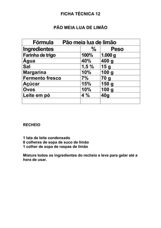 FICHA TÉCNICA 12
PÃO MEIA LUA DE LIMÃO
RECHEIO
1 lata de leite condensado
8 colheres de sopa de suco de limão
1 colher de sopa de raspas de limão
Misture todos os ingredientes do recheio e leve para gelar até a
hora de usar.
Fórmula Pão meia lua de limão
Ingredientes % Peso
Farinha de trigo 100% 1.000 g
Água 40% 400 g
Sal 1,5 % 15 g
Margarina 10% 100 g
Fermento fresco 7% 70 g
Açúcar 15% 150 g
Ovos 10% 100 g
Leite em pó 4 % 40g
 