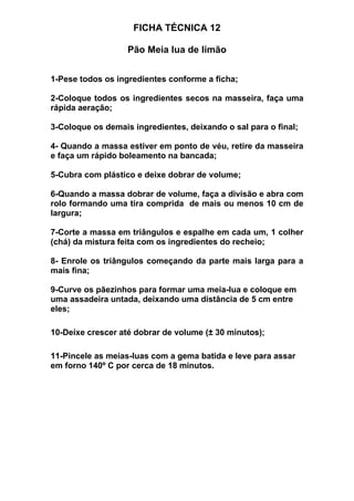 FICHA TÉCNICA 12
Pão Meia lua de limão
1-Pese todos os ingredientes conforme a ficha;
2-Coloque todos os ingredientes secos na masseira, faça uma
rápida aeração;
3-Coloque os demais ingredientes, deixando o sal para o final;
4- Quando a massa estiver em ponto de véu, retire da masseira
e faça um rápido boleamento na bancada;
5-Cubra com plástico e deixe dobrar de volume;
6-Quando a massa dobrar de volume, faça a divisão e abra com
rolo formando uma tira comprida de mais ou menos 10 cm de
largura;
7-Corte a massa em triângulos e espalhe em cada um, 1 colher
(chá) da mistura feita com os ingredientes do recheio;
8- Enrole os triângulos começando da parte mais larga para a
mais fina;
9-Curve os pãezinhos para formar uma meia-lua e coloque em
uma assadeira untada, deixando uma distância de 5 cm entre
eles;
10-Deixe crescer até dobrar de volume (± 30 minutos);
11-Pincele as meias-luas com a gema batida e leve para assar
em forno 140º C por cerca de 18 minutos.
 