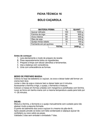 FICHA TÉCNICA 16
BOLO CAÇAROLA
MATERIA PRIMA % QUANT.
Açúcar refinado 100 1000 g
Farinha de trigo 80 800 g
Ovos inteiros 50 500 g
Óleo de soja 20 200 g
Queijo minas ralado 10 100 g
Fermento em pó químico 5 50 g
TOTAL 2450 g
Antes de começar:
1. Leia atentamente o modo de preparo da receita
2. Pese separadamente todos os ingredientes.
3. Prepare e limpe com álcool utensílios e ferramentas.
4. Use a balança com consciência.
5. Unte com antecedência as formas.
MODO DE PREPARO MASSA:
Coloca no bojo da batedeira a o açúcar, os ovos e deixar bater até formar um
creme bem leve.
Juntar o óleo de soja e misturar bem e deixar bater por 4 minutos.
Acrescentar a farinha e trigo, o queijo, o fermento e misturar.
Colocar a massa em formas untadas com margarina e polvilhadas com farinha.
Levar ao forno em banho-maria com a mesma temperatura usada para bolo por
+/- 26 minutos.
DICAS:
Misture a farinha, o fermento e o queijo manualmente com cuidado para não
abaixar muito a espuma formada.
O ponto de batimento dos ovos e açúcar é o mesmo do pão-de-ló.
Após assado pincele os bolos com leite condensado e salpique açúcar de
confeiteiro ou coco sobre as peças.
Validade 2 dias sem embalar e embalado 7 dias.
 
