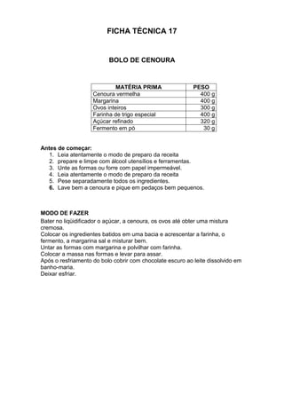 FICHA TÉCNICA 17
BOLO DE CENOURA
MATÉRIA PRIMA PESO
Cenoura vermelha 400 g
Margarina 400 g
Ovos inteiros 300 g
Farinha de trigo especial 400 g
Açúcar refinado 320 g
Fermento em pó 30 g
Antes de começar:
1. Leia atentamente o modo de preparo da receita
2. prepare e limpe com álcool utensílios e ferramentas.
3. Unte as formas ou forre com papel impermeável.
4. Leia atentamente o modo de preparo da receita
5. Pese separadamente todos os ingredientes.
6. Lave bem a cenoura e pique em pedaços bem pequenos.
MODO DE FAZER
Bater no liqüidificador o açúcar, a cenoura, os ovos até obter uma mistura
cremosa.
Colocar os ingredientes batidos em uma bacia e acrescentar a farinha, o
fermento, a margarina sal e misturar bem.
Untar as formas com margarina e polvilhar com farinha.
Colocar a massa nas formas e levar para assar.
Após o resfriamento do bolo cobrir com chocolate escuro ao leite dissolvido em
banho-maria.
Deixar esfriar.
 