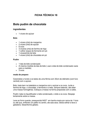 FICHA TÉCNICA 18
Bolo pudim de chocolate
ingredientes
 1 xícara de açúcar
Bolo
 1 xícara (chá) de margarina
 2 xícara (chá) de açúcar
 6 ovos
 3 xícaras (chá) de farinha de trigo
 1 colher (sopa) de fermento em pó
 1 xícara(chá) de leite
 1 xícara (chá) de chocolate em pó
Pudim
 1 lata de leite condensado
 A mesma medida da lata de leite ( usar a lata de leite condensado vazia
para a medida)
 3 ovos
modo de preparo
Caramelize o fundo e os lados de uma fôrma com 30cm de diâmetro (com furo
central) com o açúcar.
Bolo: bata bem na batedeira a margarina com o açúcar e os ovos. Junte a
farinha de trigo, o chocolate, o fermento e o leite, sempre batendo, até obter
uma massa homogênea. Coloque a massa na forma preparada com a calda.
Pudim: bata no liquidificador o leite condensado, o leite e os ovos. Despeje
lentamente sobre a massa.
Leve ao forno quente, preaquecido140Cº em banho-maria por cerca de 1 hora
ou até que, enfiando um palito no centro, ele saia seco. Deixe esfriar e leve à
geladeira. Desenforme gelado.
 