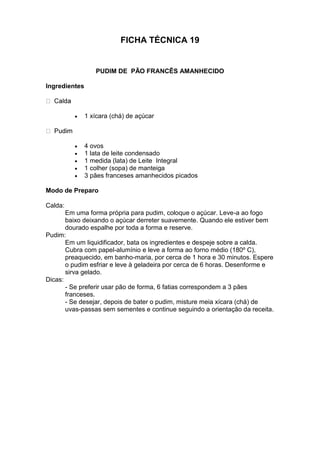 FICHA TÉCNICA 19
PUDIM DE PÃO FRANCÊS AMANHECIDO
Ingredientes
 1 xícara (chá) de açúcar
 4 ovos
 1 lata de leite condensado
 1 medida (lata) de Leite Integral
 1 colher (sopa) de manteiga
 3 pães franceses amanhecidos picados
Modo de Preparo
Calda:
Em uma forma própria para pudim, coloque o açúcar. Leve-a ao fogo
baixo deixando o açúcar derreter suavemente. Quando ele estiver bem
dourado espalhe por toda a forma e reserve.
Pudim:
Em um liquidificador, bata os ingredientes e despeje sobre a calda.
Cubra com papel-alumínio e leve a forma ao forno médio (180º C),
preaquecido, em banho-maria, por cerca de 1 hora e 30 minutos. Espere
o pudim esfriar e leve à geladeira por cerca de 6 horas. Desenforme e
sirva gelado.
Dicas:
- Se preferir usar pão de forma, 6 fatias correspondem a 3 pães
franceses.
- Se desejar, depois de bater o pudim, misture meia xícara (chá) de
uvas-passas sem sementes e continue seguindo a orientação da receita.
 