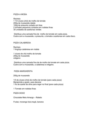 PIZZA A MODA
Recheio
1 1/2 xícara (chá) de molho de tomate
200g de mussarela ralada
100g de presunto cortado em tiras
2 tomates pequenos cortados em rodelas finas
30 unidades de azeitonas verdes
Distribua uma camada fina de molho de tomate em cada pizza.
Cubra com a mussarela, o presunto, o tomate e azeitonas em cada disco.
PIZZA CALABRESA
Recheio
1 lingüiça calabresa em rodela
1 xícara de chá molho de tomate
200g de mussarela
orégano
Distribua uma camada fina de de molho de tomate em cada pizza.
Cubra com a mussarela, a calabresa e orégano.
PIZZA MARGHERITA
200g de mussarela
1/3 de xícara (chá) de molho de tomate (para cada pizza)
Manjericão a gosto, para decorar
1 fio de azeite de oliva para regar no final (para cada pizza)
1 Tomate em rodelas finas
PIZZA DOCE
Chocolate Meio Amargo – Ralado
Frutas :morango kiwi,maçã, banana
 