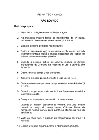 FICHA TÉCNICA 02
PÃO SOVADO
Modo de preparo:
1- Pese todos os ingredientes, inclusive a água.
2- Na masseira misture todos os ingredientes da 1ª etapa,
menos o sal que deve ser acrescentado por último.
3- Bata até atingir o ponto de véu de glúten.
4- Retire a massa (esponja) da masseira e coloque na bancada
levemente untada, deixe a massa descansar até dobrar de
volume coberto com filme plástico.
5- Quando a esponja dobrar de volume, misture os demais
ingredientes da 2ª etapa na masseira e use a esponja coo
fermento.
6- Deixe a massa atingir o véu de glúten.
7- Transfira a massa para a bancada e faça vários rolos.
8- Corte este rolo em pedaços de aproximadamente 4 dedos (6
a 8 cm).
9- Organize os pedaços cortados de 5 em 5 em uma assadeira
levemente untada.
10-Coloque as assadeiras no armário de crescimento.
11-Quando as massas dobrarem de volume, faça uma incisão
central ao longo do comprimento. Coloque filetes de
margarina nestes Cortes, para mantê-los abertos na hora do
assamento
12-Volte os pães para o armário de crescimento por mais 10
minutos.
13-Depois leve para assar em forno a 180ºc por 20minutos.
 