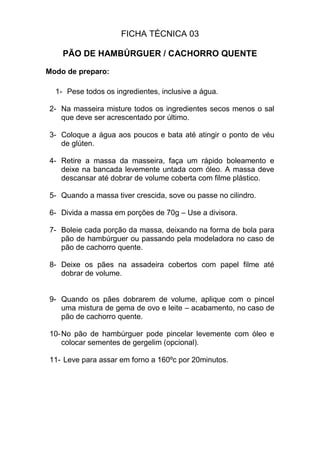 FICHA TÉCNICA 03
PÃO DE HAMBÚRGUER / CACHORRO QUENTE
Modo de preparo:
1- Pese todos os ingredientes, inclusive a água.
2- Na masseira misture todos os ingredientes secos menos o sal
que deve ser acrescentado por último.
3- Coloque a água aos poucos e bata até atingir o ponto de véu
de glúten.
4- Retire a massa da masseira, faça um rápido boleamento e
deixe na bancada levemente untada com óleo. A massa deve
descansar até dobrar de volume coberta com filme plástico.
5- Quando a massa tiver crescida, sove ou passe no cilindro.
6- Divida a massa em porções de 70g – Use a divisora.
7- Boleie cada porção da massa, deixando na forma de bola para
pão de hambúrguer ou passando pela modeladora no caso de
pão de cachorro quente.
8- Deixe os pães na assadeira cobertos com papel filme até
dobrar de volume.
9- Quando os pães dobrarem de volume, aplique com o pincel
uma mistura de gema de ovo e leite – acabamento, no caso de
pão de cachorro quente.
10-No pão de hambúrguer pode pincelar levemente com óleo e
colocar sementes de gergelim (opcional).
11- Leve para assar em forno a 160ºc por 20minutos.
 