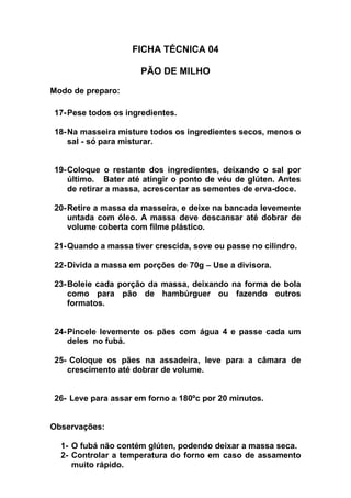 FICHA TÉCNICA 04
PÃO DE MILHO
Modo de preparo:
17-Pese todos os ingredientes.
18-Na masseira misture todos os ingredientes secos, menos o
sal - só para misturar.
19-Coloque o restante dos ingredientes, deixando o sal por
último. Bater até atingir o ponto de véu de glúten. Antes
de retirar a massa, acrescentar as sementes de erva-doce.
20-Retire a massa da masseira, e deixe na bancada levemente
untada com óleo. A massa deve descansar até dobrar de
volume coberta com filme plástico.
21-Quando a massa tiver crescida, sove ou passe no cilindro.
22-Divida a massa em porções de 70g – Use a divisora.
23-Boleie cada porção da massa, deixando na forma de bola
como para pão de hambúrguer ou fazendo outros
formatos.
24-Pincele levemente os pães com água 4 e passe cada um
deles no fubá.
25- Coloque os pães na assadeira, leve para a câmara de
crescimento até dobrar de volume.
26- Leve para assar em forno a 180ºc por 20 minutos.
Observações:
1- O fubá não contém glúten, podendo deixar a massa seca.
2- Controlar a temperatura do forno em caso de assamento
muito rápido.
 