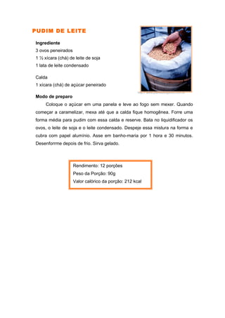 PUDIM DE LEITE

Ingrediente
3 ovos peneirados
1 ½ xícara (chá) de leite de soja
1 lata de leite condensado

Calda
1 xícara (chá) de açúcar peneirado
                                                    http:// www.planetaorganico.com.br
Modo de preparo
     Coloque o açúcar em uma panela e leve ao fogo sem mexer. Quando
começar a caramelizar, mexa até que a calda fique homogênea. Forre uma
forma média para pudim com essa calda e reserve. Bata no liquidificador os
ovos, o leite de soja e o leite condensado. Despeje essa mistura na forma e
cubra com papel alumínio. Asse em banho-maria por 1 hora e 30 minutos.
Desenforrme depois de frio. Sirva gelado.



                    Rendimento: 12 porções
                    Peso da Porção: 90g
                    Valor calórico da porção: 212 kcal
 