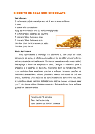 BISCOITO DE SOJA COM CHOCOLATE

Ingredientes
9 colheres (sopa) de manteiga sem sal, à temperatura ambiente
2 ovos
1 lata de leite condensado
100g de chocolate ao leite ou meio amargo picado
1 colher (chá) de essência de baunilha
1 xícara (chá) de farinha de trigo
1 xícara (chá) de farinha de soja
½ colher (chá) de bicarbonato de sódio
½ colher (chá) de sal
                                               http:// www.waycom.com.ar

Modo de Preparo
     Bata ligeiramente a manteiga na batedeira e, sem parar de bater,
acrescente as gemas e o leite condensado em fio, até obter um creme leve e
esbranquiçado (aproximadamente 20 minutos batendo em velocidade média).
Pré-aqueça o forno em temperatura baixa. Desligue a batedeira, junte o
chocolate e a essência de baunilha, misturando bem os ingredientes. Unte
com manteiga duas assadeiras grandes e coloque pequenas porções de
massa modeladas como biscoito (use como medida uma colher de chá bem
cheia), mantendo uma distância de aproximadamente 5cm entre elas. Bata
levemente as claras e pincele delicadamente sobre a massa. Leve para assar
por 2º minutos ou até os biscoitos dourarem. Retire do forno, deixe esfrias e
guarde em lata com tampo.



                   Rendimento: 15 porções
                   Peso da Porção: 40g
                   Valor calórico da porção: 259 kcal
 