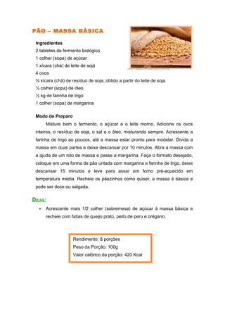 PÃO – MASSA BÀSICA

 Ingredientes
 2 tabletes de fermento biológico
 1 colher (sopa) de açúcar
 1 xícara (chá) de leite de soja
                                                http:// www.clicmercado.com.br
 4 ovos
 ¾ xícara (chá) de resíduo de soja, obtido a partir do leite de soja
 ½ colher (sopa) de óleo
 ½ kg de farinha de trigo
 1 colher (sopa) de margarina

 Modo de Preparo
      Misture bem o fermento, o açúcar e o leite morno. Adicione os ovos
 inteiros, o resíduo de soja, o sal e o óleo, misturando sempre. Acrescente a
 farinha de trigo ao poucos, até a massa estar pronto para modelar. Divida a
 massa em duas partes e deixe descansar por 10 minutos. Abra a massa com
 a ajuda de um rolo de massa e passe a margarina. Faça o formato desejado,
 coloque em uma forma de pão untada com margarina e farinha de trigo, deixe
 descansar 15 minutos e leve para assar em forno pré-aquecido em
 temperatura média. Recheie os pãezinhos como quiser, a massa é básica e
 pode ser doce ou salgada.

DICAS:
  •   Acrescente mais 1/2 colher (sobremesa) de açúcar à massa básica e
      recheie com fatias de queijo prato, peito de peru e orégano.



                    Rendimento: 8 porções
                    Peso da Porção: 100g
                    Valor calórico da porção: 420 Kcal
 