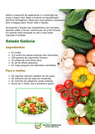 Retire o saquinho de especiarias e o amarrado de
ervas e jogue fora. Bata a mistura no liquidificador
até ficar homogêneo. Passe por uma peneira, amassando
bem o bagaço para retirar todo o líquido.
Acrescente o líquido aos ingredientes com tomates.
Quando voltar a ferver, cozinhe por 45 a 60 minutos
em panela meio tampada ou até o purê estar
reduzido à metade.
Salada Galáxia
Ingredientes:
 01 limão;
 1/3 xícara de passas brancas sem sementes;
 350 gramas de cogumelos frescos;
 01 pitada de erva-doce seca;
 01 pé de alface pequena;
 01 maço pequeno de rabanetes vermelhos.
Para o molho:
 02 iogurtes naturais (podem ser de soja);
 02 colheres das de sopa de mostarda;
 01 raminho de cebolinha verde cortado;
 Sumo de 1 limão; Sal e pimenta a gosto.
11
 
