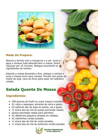 Modo De Preparo:
Misture a farinha com a margarina e o sal. Junte a
água e amasse tudo batendo bem a massa. Deixe
repousar por 15 minutos. Refogue levemente os
ingredientes do recheio.
Estenda a massa deixando-a fina, coloque o recheio e
corte a massa como para rissoles. Pincele com gotas de
molho de soja. Leve ao forno para assar em tabuleiro
untado.
Salada Quente De Massa
Ingredientes:
 300 gramas de fusilli ou outra massa à escolha;
 01 vidro e aspargos; pimenta do reino a gosto;
 03 colheres das de sopa de azeite; sal a gosto;
 ½ xícara das de chá de queijo parmesão ralado;
 Queijo parmesão ralado para polvilhar;
 01 abobrinha pequena cortada em rodelas;
 02 cebolinhas verdes picadas;
 ½ xícara das de chá de nozes picadas;
 ½ xícara das de chá de azeitonas verdes picadas.
14
 