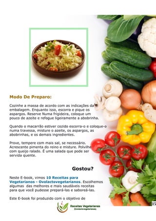 Modo De Preparo:
Cozinhe a massa de acordo com as indicações da
embalagem. Enquanto isso, escorra e pique os
aspargos. Reserve Numa frigideira, coloque um
pouco de azeite e refogue ligeiramente a abobrinha.
Quando o macarrão estiver cozido escorra-o e coloque-o
numa travessa, misture o azeite, os aspargos, as
abobrinhas, e os demais ingredientes.
Prove, tempere com mais sal, se necessário.
Acrescente pimenta do reino e misture. Polvilhe
com queijo ralado. É uma salada que pode ser
servida quente.
Gostou?
Neste E-book, vimos 10 Receitas para
Vegetarianos - Ovolactovegetarianos. Escolhemos
algumas das melhores e mais saudáveis receitas
para que você pudesse prepará-las e saboreá-las.
Este E-book foi produzido com o objetivo de
15
 