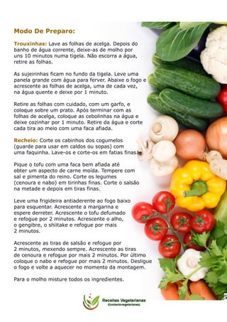 Modo De Preparo:
Trouxinhas: Lave as folhas de acelga. Depois do
banho de água corrente, deixe-as de molho por
uns 10 minutos numa tigela. Não escorra a água,
retire as folhas.
As sujeirinhas ficam no fundo da tigela. Leve uma
panela grande com água para ferver. Abaixe o fogo e
acrescente as folhas de acelga, uma de cada vez,
na água quente e deixe por 1 minuto.
Retire as folhas com cuidado, com um garfo, e
coloque sobre um prato. Após terminar com as
folhas de acelga, coloque as cebolinhas na água e
deixe cozinhar por 1 minuto. Retire da água e corte
cada tira ao meio com uma faca afiada.
Recheio: Corte os cabinhos dos cogumelos
(guarde para usar em caldos ou sopas) com
uma faquinha. Lave-os e corte-os em fatias finas.
Pique o tofu com uma faca bem afiada até
obter um aspecto de carne moída. Tempere com
sal e pimenta do reino. Corte os legumes
(cenoura e nabo) em tirinhas finas. Corte o salsão
na metade e depois em tiras finas.
Leve uma frigideira antiaderente ao fogo baixo
para esquentar. Acrescente a margarina e
espere derreter. Acrescente o tofu defumado
e refogue por 2 minutos. Acrescente o alho,
o gengibre, o shiitake e refogue por mais
2 minutos.
Acrescente as tiras de salsão e refogue por
2 minutos, mexendo sempre. Acrescente as tiras
de cenoura e refogue por mais 2 minutos. Por último
coloque o nabo e refogue por mais 2 minutos. Desligue
o fogo e volte a aquecer no momento da montagem.
Para o molho misture todos os ingredientes.
5
 