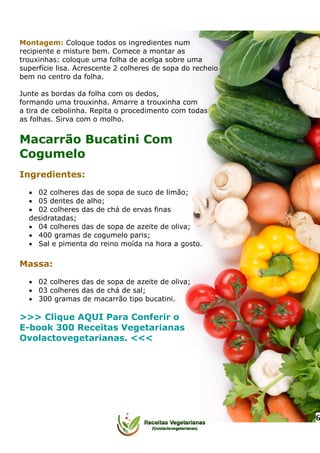 Montagem: Coloque todos os ingredientes num
recipiente e misture bem. Comece a montar as
trouxinhas: coloque uma folha de acelga sobre uma
superfície lisa. Acrescente 2 colheres de sopa do recheio
bem no centro da folha.
Junte as bordas da folha com os dedos,
formando uma trouxinha. Amarre a trouxinha com
a tira de cebolinha. Repita o procedimento com todas
as folhas. Sirva com o molho.
Macarrão Bucatini Com
Cogumelo
Ingredientes:
 02 colheres das de sopa de suco de limão;
 05 dentes de alho;
 02 colheres das de chá de ervas finas
desidratadas;
 04 colheres das de sopa de azeite de oliva;
 400 gramas de cogumelo paris;
 Sal e pimenta do reino moída na hora a gosto.
Massa:
 02 colheres das de sopa de azeite de oliva;
 03 colheres das de chá de sal;
 300 gramas de macarrão tipo bucatini.
>>> Clique AQUI Para Conferir o
E-book 300 Receitas Vegetarianas
Ovolactovegetarianas. <<<
6
 