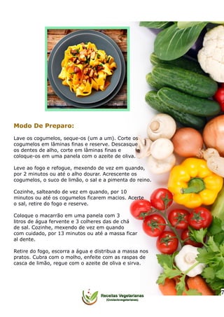 Modo De Preparo:
Lave os cogumelos, seque-os (um a um). Corte os
cogumelos em lâminas finas e reserve. Descasque
os dentes de alho, corte em lâminas finas e
coloque-os em uma panela com o azeite de oliva.
Leve ao fogo e refogue, mexendo de vez em quando,
por 2 minutos ou até o alho dourar. Acrescente os
cogumelos, o suco de limão, o sal e a pimenta do reino.
Cozinhe, salteando de vez em quando, por 10
minutos ou até os cogumelos ficarem macios. Acerte
o sal, retire do fogo e reserve.
Coloque o macarrão em uma panela com 3
litros de água fervente e 3 colheres das de chá
de sal. Cozinhe, mexendo de vez em quando
com cuidado, por 13 minutos ou até a massa ficar
al dente.
Retire do fogo, escorra a água e distribua a massa nos
pratos. Cubra com o molho, enfeite com as raspas de
casca de limão, regue com o azeite de oliva e sirva.
7
 