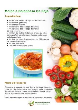 Molho à Bolonhesa De Soja
Ingredientes:
 02 xícaras de chá de soja texturizada ﬁna;
 02 cebolas grandes;
 04 dentes de alho;
 02 colheres das de sopa de azeite;
 06 colheres das de sopa de molho
de soja (shoyo);
 600 ml de molho de tomate pronto ou feito
como preferir com tomates frescos ou tomates
pelados em lata;
 01 lata ou vidro de cogumelos ou 200 gramas
de cogumelos frescos;
 01 maço de salsa;
 Sal e noz-moscada a gosto.
Modo De Preparo:
Coloque o granulado de soja dentro de água, durante
cerca de 20 minutos, para que hidrate, inche e aumente
de volume. Pique a cebola e o alho bem finos e deixa
dourar ligeiramente no azeite quente.
Junta logo em seguida o molho de tomate e um pouco
8
 