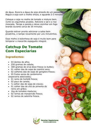 de água. Escorra a água da soja através de um passador.
Regue a soja com o molho shoyo, e aguarde 2-3 minutos.
Coloque a soja no molho de tomate e misture bem.
Junte os cogumelos picados. Adicione o sal e a noz
moscada. Tampe a panela e deixe cozinhar em fogo
brando durante cerca de 35 minutos.
Quando estiver pronto adicionar a salsa bem
picadinha, e tampe novamente por uns minutinhos.
Esse molho à bolonhesa de soja é muito bom para
temperar o macarrão espaguete integral.
Catchup De Tomate
Com Especiarias
Ingredientes:
 03 dentes de alho;
 250 gramas de cebola;
 300 gramas de erva-doce fresca (o bulbo);
 01 colher das de sopa de coentro seco;
 02 colheres das de sopa de gengibre fresco;
 05 frutos secos de cardamomo
(especiaria adocicada);
 01 ramo de hortelã fresca;
 02 paus de canela;
 ½ colher das de sopa de cravos;
 01 colher das de chá de pimenta do
reino em grãos;
 1kg de tomates maduros;
 02 ramos de manjericão fresco;
 02 ramos de salsinha fresca.
9
 