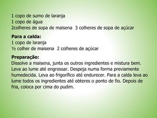 1 copo de sumo de laranja
1 copo de água
2colheres de sopa de maisena 3 colheres de sopa de açúcar
Para a calda:
1 copo de laranja
½ colher de maisena 2 colheres de açúcar
Preparação:
Dissolve a maisena, junta os outros ingredientes e mistura bem.
Leva ao lume até engrossar. Despeja numa forma previamente
humedecida. Leva ao frigorífico até endurecer. Para a calda leva ao
lume todos os ingredientes até obteres o ponto de fio. Depois de
fria, coloca por cima do pudim.
 
