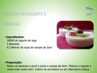 GELADO DE IOGURTE E
BANANA
 Ingredientes:
500Ml de iogurte de soja
5 Bananas
6 Colheres de sopa de xarope de ácer
 Preparação:
Reduz as bananas a puré e junta o xarope de ácer. Mistura o iogurte e
mexe tudo muito bem. Coloca na sorveteira ou em alternativa coloca
 