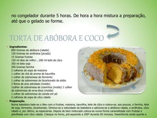 no congelador durante 5 horas. De hora a hora mistura a preparação,
até que o gelado se forme.
TORTA DE ABÓBORA E COCO
 Ingredientes:
800 Gramas de abóbora (ralada)
150 Gramas de amêndoa (picada)
15 Gramas frutose
150 ml óleo de milho·...200 ml leite de côco
350 ml leite soja
200 Gramas farinha
2 colheres de sopa de maizena
1 colher de chá de aroma de baunilha
1 colher de sobremesa de fermento
1 colher de sobremesa de bicarbonato de sódio
3 flores de anis estrelado (moído)
1colher de sobremesa de cravinhos (moído) 1 colher
de sobremesa de erva-doce (moída)
1 colher de sobremesa de canela em pó
2 colheres de sopa de côco ralado
 Preparação.
Numa batedeira bate-se o óleo com a frutose, maizena, baunilha, leite de côco e coloca-se, aos poucos, a farinha, leite
de soja, fermento, bicarbonato. Diminui-se a velocidade da batedeira e adiciona-se a abóbora ralada, a amêndoa, côco
ralado e, por último, as especiarias. Depois de bem misturado coloca-se numa forma caramelizada com frutose e
polvilhada com côco ralado. Coloque no forno, pré-aquecido a 200º durante 50 minutos. Desenforme ainda quente e
 