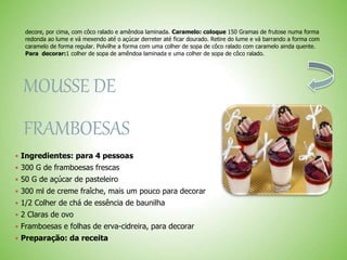 decore, por cima, com côco ralado e amêndoa laminada. Caramelo: coloque 150 Gramas de frutose numa forma
redonda ao lume e vá mexendo até o açúcar derreter até ficar dourado. Retire do lume e vá barrando a forma com
caramelo de forma regular. Polvilhe a forma com uma colher de sopa de côco ralado com caramelo ainda quente.
Para decorar:1 colher de sopa de amêndoa laminada e uma colher de sopa de côco ralado.
MOUSSE DE
FRAMBOESAS
 Ingredientes: para 4 pessoas
 300 G de framboesas frescas
 50 G de açúcar de pasteleiro
 300 ml de creme fraîche, mais um pouco para decorar
 1/2 Colher de chá de essência de baunilha
 2 Claras de ovo
 Framboesas e folhas de erva-cidreira, para decorar
 Preparação: da receita
 