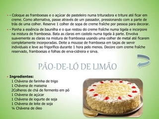  - Coloque as framboesas e o açúcar de pasteleiro numa trituradora e triture até ficar em
creme. Como alternativa, passe através de um passador, pressionando com a parte de
trás de uma colher. Reserve 1 colher de sopa de creme fraîche por pessoa para decorar.
 - Ponha a essência de baunilha e o que restou do creme fraîche numa tigela e incorpore
na mistura de framboesa. Bata as claras em castelo numa tigela à parte. Envolva
suavemente as claras na mistura de framboesa usando uma colher de metal até ficarem
completamente incorporadas. Deite a mousse de framboesa em taças de servir
individuais e leve ao frigorífico durante 1 hora pelo menos. Decore com creme fraîche
reservado, framboesas e folhas de erva-cidreira e sirva.
PÃO-DE-LÓ DE LIMÃO
 Ingredientes:
1 Chávena de farinha de trigo
1 Chávena de maisena
2Colheres de chá de fermento em pó
1 Chávena de açúcar
1 Chávena de iogurte de soja
1 Chávena de leite de soja
¼ Chávena de óleo
 