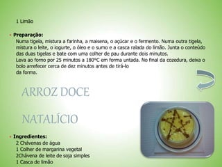 1 Limão
 Preparação:
Numa tigela, mistura a farinha, a maisena, o açúcar e o fermento. Numa outra tigela,
mistura o leite, o iogurte, o óleo e o sumo e a casca ralada do limão. Junta o conteúdo
das duas tigelas e bate com uma colher de pau durante dois minutos.
Leva ao forno por 25 minutos a 180°C em forma untada. No final da cozedura, deixa o
bolo arrefecer cerca de dez minutos antes de tirá-lo
da forma.
ARROZ DOCE
NATALÍCIO
 Ingredientes:
2 Chávenas de água
1 Colher de margarina vegetal
2Chávena de leite de soja simples
1 Casca de limão
 