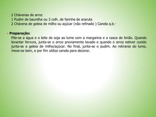 2 Chávenas de arroz
1 Pudim de baunilha ou 3 colh. de farinha de araruta
2 Chávena de geleia de milho ou açúcar (não refinado ) Canela q.b.·
 Preparação:
Põe-se a água e o leite de soja ao lume com a margarina e a casca de limão. Quando
levantar fervura, junta-se o arroz previamente lavado e quando o arroz estiver cozido
junta-se a geleia de milho/açúcar. No final, junta-se o pudim. Ao retirares do lume,
mexe-se bem, e por fim utiliza canela para decorar.
 