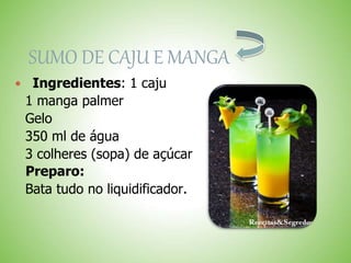 SUMO DE CAJU E MANGA
Ingredientes: 1 caju
1 manga palmer
Gelo
350 ml de água
3 colheres (sopa) de açúcar
Preparo:
Bata tudo no liquidificador.
 