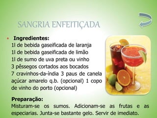 SANGRIA ENFEITIÇADA
Ingredientes:
1l de bebida gaseificada de laranja
1l de bebida gaseificada de limão
1l de sumo de uva preta ou vinho
3 pêssegos cortados aos bocados
7 cravinhos-da-índia 3 paus de canela
açúcar amarelo q.b. (opcional) 1 copo
de vinho do porto (opcional)
Preparação:
Misturam-se os sumos. Adicionam-se as frutas e as
especiarias. Junta-se bastante gelo. Servir de imediato.
 