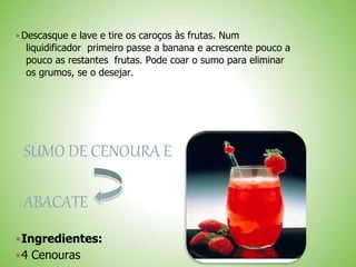  Descasque e lave e tire os caroços às frutas. Num
liquidificador primeiro passe a banana e acrescente pouco a
pouco as restantes frutas. Pode coar o sumo para eliminar
os grumos, se o desejar.
SUMO DE CENOURA E
ABACATE
Ingredientes:
4 Cenouras
 