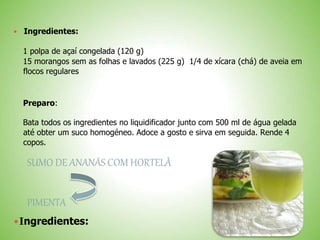 Ingredientes:
1 polpa de açaí congelada (120 g)
15 morangos sem as folhas e lavados (225 g) 1/4 de xícara (chá) de aveia em
flocos regulares
Preparo:
Bata todos os ingredientes no liquidificador junto com 500 ml de água gelada
até obter um suco homogéneo. Adoce a gosto e sirva em seguida. Rende 4
copos.
SUMO DE ANANÁS COM HORTELÃ
PIMENTA
Ingredientes:
 