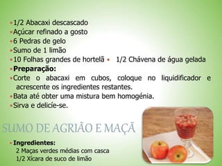 1/2 Abacaxi descascado
Açúcar refinado a gosto
6 Pedras de gelo
Sumo de 1 limão
10 Folhas grandes de hortelã 1/2 Chávena de água gelada
Preparação:
Corte o abacaxi em cubos, coloque no liquidificador e
acrescente os ingredientes restantes.
Bata até obter uma mistura bem homogénia.
Sirva e delicíe-se.
SUMO DE AGRIÃO E MAÇÃ
 Ingredientes:
2 Maças verdes médias com casca
1/2 Xícara de suco de limão
 