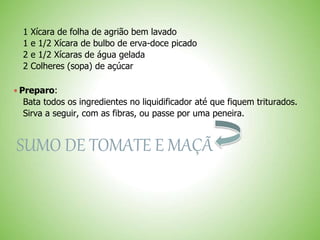 1 Xícara de folha de agrião bem lavado
1 e 1/2 Xícara de bulbo de erva-doce picado
2 e 1/2 Xícaras de água gelada
2 Colheres (sopa) de açúcar
 Preparo:
Bata todos os ingredientes no liquidificador até que fiquem triturados.
Sirva a seguir, com as fibras, ou passe por uma peneira.
SUMO DE TOMATE E MAÇÃ
 
