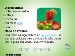 Ingredientes:
1 Tomate vermelho
1 Maçã
1 Cenoura
200 ml de água
Gelo
Modo de Preparo:
Bata todos os ingredientes no liquidificador. Em
seguida, adicione gelo e utilize a função pulsar
por alguns segundos. Sirva em seguida.
SUMO LUZ DO SOL
Ingredientes:
 