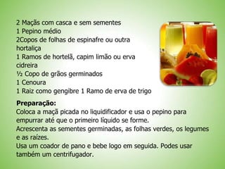 2 Maçãs com casca e sem sementes
1 Pepino médio
2Copos de folhas de espinafre ou outra
hortaliça
1 Ramos de hortelã, capim limão ou erva
cidreira
½ Copo de grãos germinados
1 Cenoura
1 Raiz como gengibre 1 Ramo de erva de trigo
Preparação:
Coloca a maçã picada no liquidificador e usa o pepino para
empurrar até que o primeiro líquido se forme.
Acrescenta as sementes germinadas, as folhas verdes, os legumes
e as raízes.
Usa um coador de pano e bebe logo em seguida. Podes usar
também um centrifugador.
 