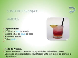 SUMO DE LARANJA E
AMEIXA
 Ingredientes:
 1/2 Litro de sucode laranja
 1 Xícara (chá) de água de coco
 4 Ameixas frescas
 Gelo a gosto

 Modo de Preparo.
 Lave as ameixas e corte-as em pedaços médios, retirando os caroços
 Coloque as ameixas picadas no liqüidificador junto com o suco de laranja e a
água de coco
 