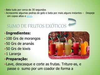  Bata tudo por cerca de 30 segundos
 Acrescente algumas pedras de gelo e bata por mais alguns instantes Despeje
em copos altos e sirva.
SUMO DE FRUTOS EXÓTICOS
Ingredientes:
100 Grs de morangos
50 Grs de ananás
50 Grs de kiwis
1 Laranja
Preparação:
Lave, descasque e corte as frutas. Triture-as, e
passe o sumo por um coador de forma a
 