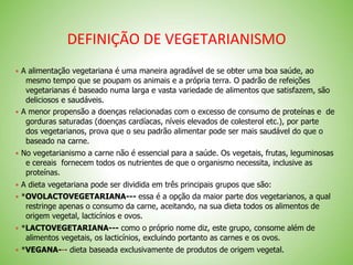 DEFINIÇÃO DE VEGETARIANISMO
 A alimentação vegetariana é uma maneira agradável de se obter uma boa saúde, ao
mesmo tempo que se poupam os animais e a própria terra. O padrão de refeições
vegetarianas é baseado numa larga e vasta variedade de alimentos que satisfazem, são
deliciosos e saudáveis.
 A menor propensão a doenças relacionadas com o excesso de consumo de proteínas e de
gorduras saturadas (doenças cardíacas, níveis elevados de colesterol etc.), por parte
dos vegetarianos, prova que o seu padrão alimentar pode ser mais saudável do que o
baseado na carne.
 No vegetarianismo a carne não é essencial para a saúde. Os vegetais, frutas, leguminosas
e cereais fornecem todos os nutrientes de que o organismo necessita, inclusive as
proteínas.
 A dieta vegetariana pode ser dividida em três principais grupos que são:
 *OVOLACTOVEGETARIANA--- essa é a opção da maior parte dos vegetarianos, a qual
restringe apenas o consumo da carne, aceitando, na sua dieta todos os alimentos de
origem vegetal, lacticínios e ovos.
 *LACTOVEGETARIANA--- como o próprio nome diz, este grupo, consome além de
alimentos vegetais, os lacticínios, excluindo portanto as carnes e os ovos.
 *VEGANA--- dieta baseada exclusivamente de produtos de origem vegetal.
 