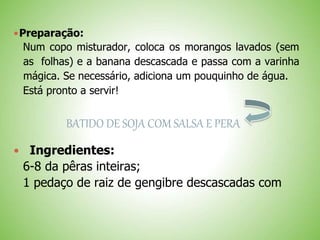 Preparação:
Num copo misturador, coloca os morangos lavados (sem
as folhas) e a banana descascada e passa com a varinha
mágica. Se necessário, adiciona um pouquinho de água.
Está pronto a servir!
BATIDO DE SOJA COM SALSA E PERA
Ingredientes:
6-8 da pêras inteiras;
1 pedaço de raiz de gengibre descascadas com
 