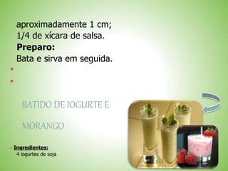 aproximadamente 1 cm;
1/4 de xícara de salsa.
Preparo:
Bata e sirva em seguida.


BATIDO DE IOGURTE E
MORANGO
 Ingredientes:
4 iogurtes de soja
 