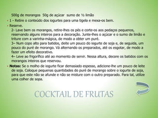 500g de morangos 50g de açúcar sumo de ½ limão
 1 - Retire o conteúdo dos iogurtes para uma tigela e mexa-os bem.
 Reserve.
2- Lave bem os morangos, retire-lhes os pés e corte-os aos pedaços pequenos,
reservando alguns inteiros para a decoração. Junte-lhes o açúcar e o sumo de limão e
triture com a varinha-mágica, de modo a obter um puré.
3– Num copo alto para batidos, deite um pouco do iogurte de soja e, de seguida, um
pouco do puré de morango. Vá alternando os preparados, até os esgotar, de modo a
fazer um efeito decorativo.
4– Leve ao frigorífico até ao momento de servir. Nessa altura, decore os batidos com os
morangos inteiros que reservou.
 Notas: Se o molho de iogurte ficar demasiado espesso, adicione-lhe um pouco de leite
de soja. Coloque pequenas quantidades do puré de morango sobre o iogurte de soja,
para que este não se afunde e não se misture com o outro preparado. Para tal, utilize
uma colher de sopa.
COCKTAIL DE FRUTAS
 