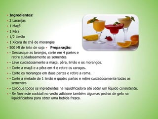  Ingredientes:
 2 Laranjas
 1 Maçã
 1 Pêra
 1/2 Limão
 1 Xícara de chá de morangos
 500 Ml de leite de soja Preparação:
 - Descasque as laranjas, corte em 4 partes e
retire cuidadosamente as sementes.
 - Lave cuidadosamente a maça, pêra, limão e os morangos.
 - Corte a maçã e a pêra em 4 e retire os caroços.
 - Corte os morangos em duas partes e retire a rama.
 - Corte a metade de 1 limão e quatro partes e retire cuidadosamente todas as
sementes.
 - Coloque todos os ingredientes na liquidificadora até obter um líquido consistente.
 - Se fizer este cocktail no verão adicione também algumas pedras de gelo na
liquidificadora para obter uma bebida fresca.
 