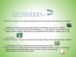 GLOSSÁRIO 1
*Rebentos de Bambu---Os rebentos de Bambu são uma das principais fontes de silício, um elemento
vestigial que contribui para a estruturação de todos os elementos vivos, animais e vegetais.
*Couve Chinesa--- A couve-chinesa é uma hortaliça da família das brássicas, a mesma das couves,
repolhos, nabos e brócolis. Apesar disto, ela se assemelha mais a alface e a acelga do que a uma
couve comum.
*Rebentos de Soja--- A soja é um grão tal como o feijão, lentilha, ervilha, Esta leguminosa é utilizada
na alimentação humana e também para mais elementos do reino animal.
*Azeite de Sésamo--- Possui sabor extremamente forte, semelhante ao sabor de uma noz. É utilizado em
algumas sementes da culinária asiática e pouco conhecido no Brasil, no entanto, pode ser
também utilizado Como tempero para saladas.

 