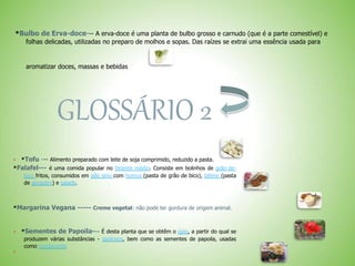 *Bulbo de Erva-doce--- A erva-doce é uma planta de bulbo grosso e carnudo (que é a parte comestível) e
folhas delicadas, utilizadas no preparo de molhos e sopas. Das raízes se extrai uma essência usada para
aromatizar doces, massas e bebidas
GLOSSÁRIO 2
 *Tofu --- Alimento preparado com leite de soja comprimido, reduzido a pasta.
*Falafel--- é uma comida popular no Oriente médio. Consiste em bolinhos de grão-de-
bico fritos, consumidos em pão sírio com homus (pasta de grão de bico), tahine (pasta
de gergelim) e salada.
*Margarina Vegana ----- Creme vegetal: não pode ter gordura de origem animal.
 *Sementes de Papoila--- É desta planta que se obtêm o ópio, a partir do qual se
produzem várias substâncias - opiáceos, bem como as sementes de papoila, usadas
como condimento

 