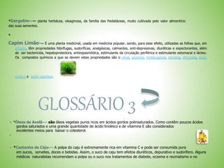 *Gergelim---- planta herbácea, oleaginosa, da família das Pedaliáceas, muito cultivada pelo valor alimentício
das suas sementes.
*
Capim Limão--- É uma planta medicinal, usada em medicina popular, sendo, para esse efeito, utilizadas as folhas que, em
infusão, têm propriedades febrífugas, sudoríficas, analgésicas, calmantes, anti-depressivas, diuréticas e expectorantes, além
de ser bactericida, hepatoprotectora, antiespasmódica, estimulante da circulação periférica e estimulante estomacal e lácteo.
Os compostos químicos a que se devem estas propriedades são o citral, geraniol, metileugenol, mirceno, citronelal, ácido
acético e ácido capróico.
GLOSSÁRIO 3
 *Óleos de Avelã--- são óleos vegetais puros ricos em ácidos gordos polinsaturados. Como contêm poucos ácidos
gordos saturados e uma grande quantidade de ácido linoleico e de vitamina E são considerados
excelentes meios para baixar o colesterol.

 *Castanha de Cáju--- A polpa do caju é extremamente rica em vitamina C e pode ser consumida pura
em sucos, sorvetes, doces e bebidas. Assim, o suco de caju tem efeitos diuréticos, depurativo e sudorífero. Alguns
médicos naturalistas recomendam a polpa ou o suco nos tratamentos de diabete, eczema e reumatismo e no
 